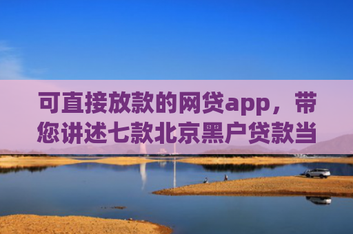 可直接放款的网贷app，带您讲述七款北京黑户贷款当天下款
