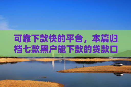 可靠下款快的平台，本篇归档七款黑户能下款的贷款口子