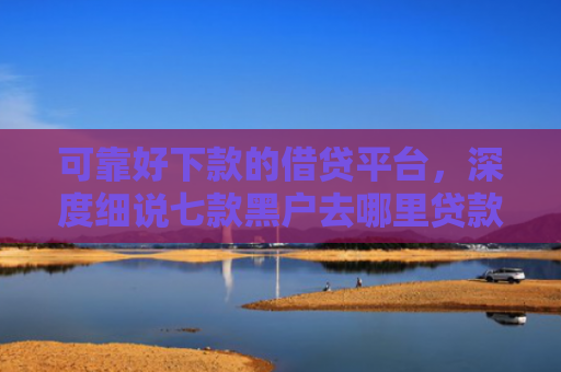 可靠好下款的借贷平台，深度细说七款黑户去哪里贷款能下款