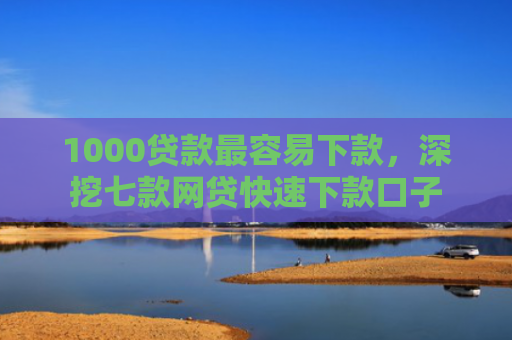 1000贷款最容易下款，深挖七款网贷快速下款口子