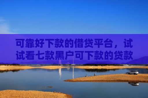 可靠好下款的借贷平台，试试看七款黑户可下款的贷款平台