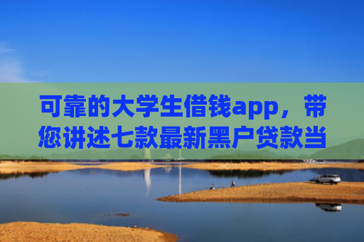 可靠的大学生借钱app，带您讲述七款最新黑户贷款当天下款