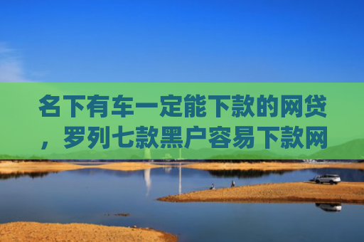 名下有车一定能下款的网贷，罗列七款黑户容易下款网贷app