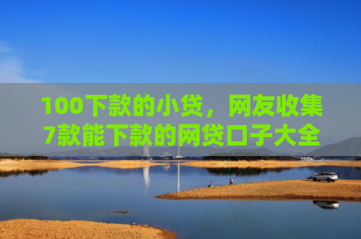 100下款的小贷，网友收集7款能下款的网贷口子大全