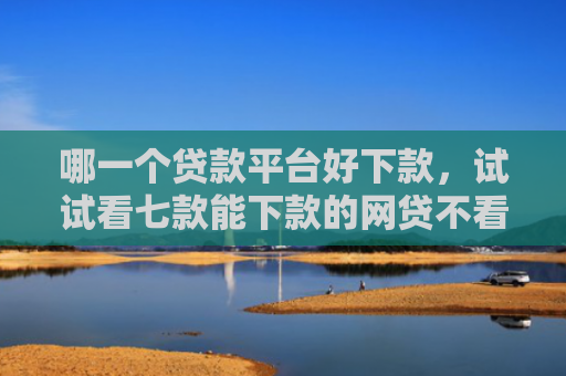 哪一个贷款平台好下款，试试看七款能下款的网贷不看征信