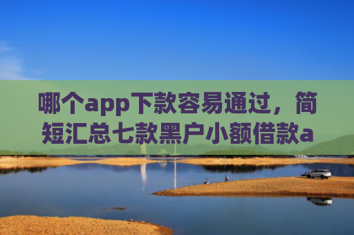 哪个app下款容易通过，简短汇总七款黑户小额借款app能借下款吗