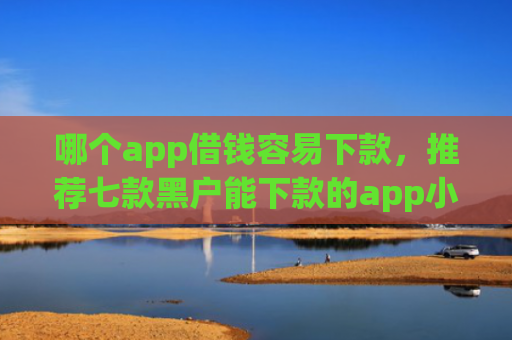 哪个app借钱容易下款，推荐七款黑户能下款的app小贷