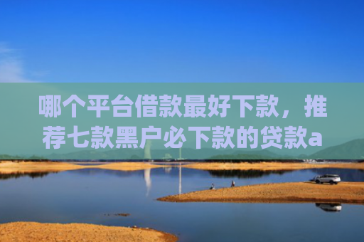 哪个平台借款最好下款，推荐七款黑户必下款的贷款app2025