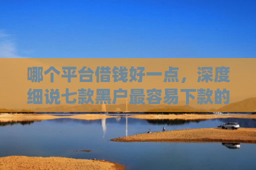 哪个平台借钱好一点，深度细说七款黑户最容易下款的网贷app