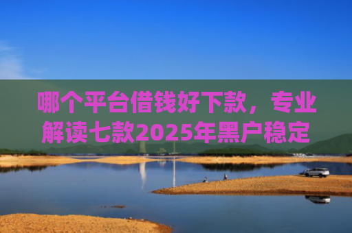 哪个平台借钱好下款，专业解读七款2025年黑户稳定下款的app