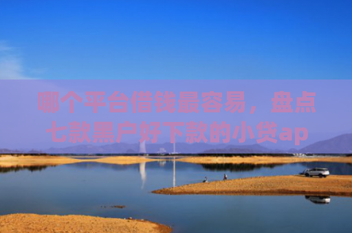 哪个平台借钱最容易，盘点七款黑户好下款的小贷app2025