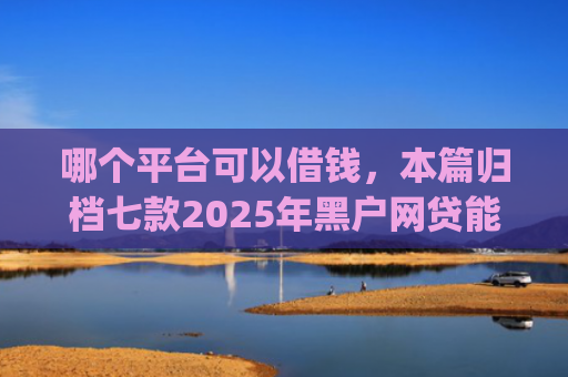 哪个平台可以借钱，本篇归档七款2025年黑户网贷能下款的app