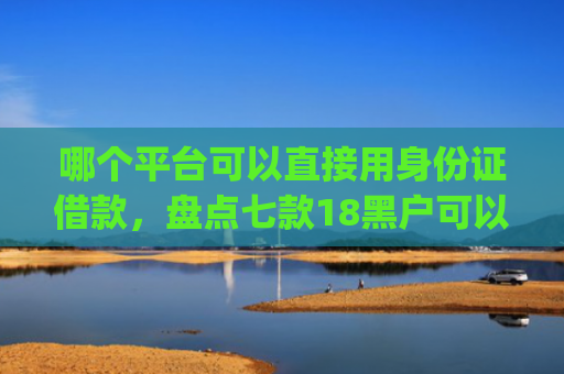 哪个平台可以直接用身份证借款，盘点七款18黑户可以下款的网贷app