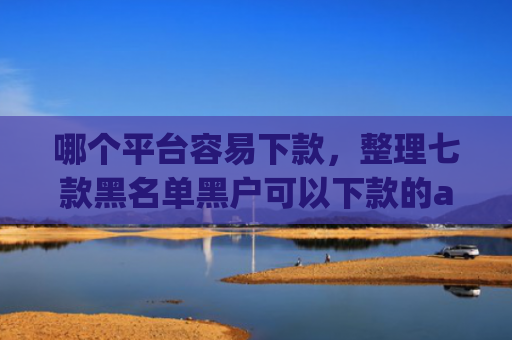 哪个平台容易下款，整理七款黑名单黑户可以下款的app