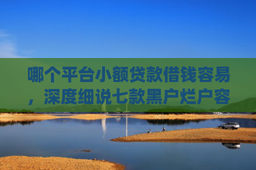 哪个平台小额贷款借钱容易，深度细说七款黑户烂户容易下款的网贷app