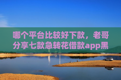哪个平台比较好下款，老哥分享七款急转花借款app黑户能下款吗