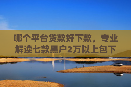 哪个平台贷款好下款，专业解读七款黑户2万以上包下款的app