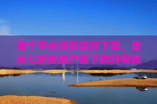 哪个平台贷款最好下款，盘点七款有黑户能下款的借款app吗
