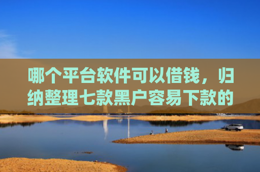 哪个平台软件可以借钱，归纳整理七款黑户容易下款的网贷app2025