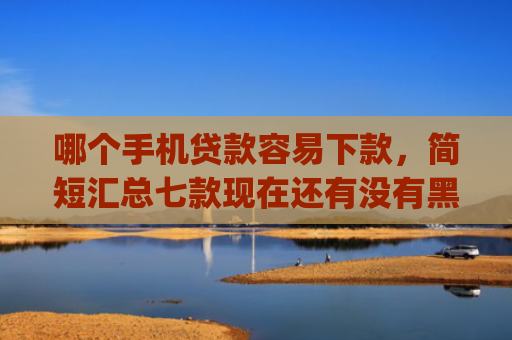 哪个手机贷款容易下款，简短汇总七款现在还有没有黑户可以下款的app