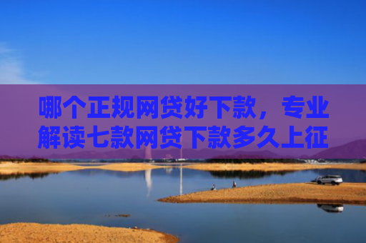 哪个正规网贷好下款，专业解读七款网贷下款多久上征信