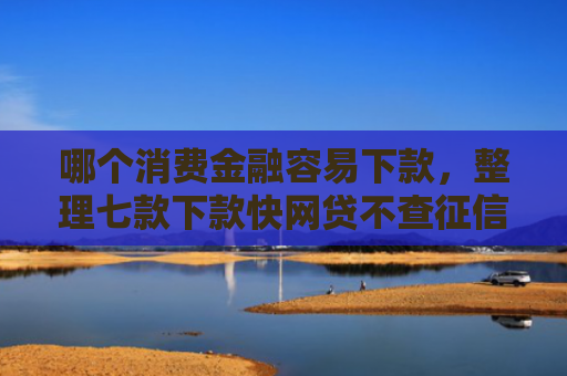 哪个消费金融容易下款，整理七款下款快网贷不查征信