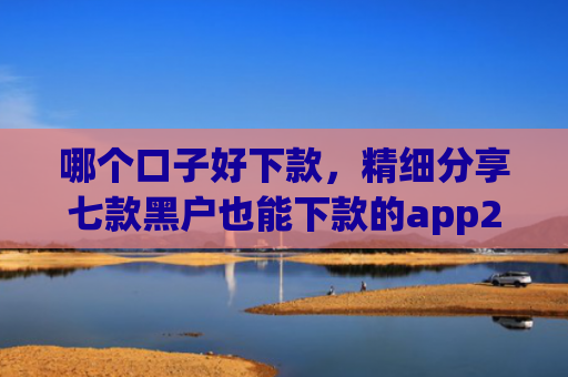 哪个口子好下款，精细分享七款黑户也能下款的app2025