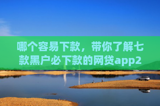 哪个容易下款，带你了解七款黑户必下款的网贷app2025