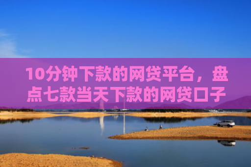 10分钟下款的网贷平台，盘点七款当天下款的网贷口子