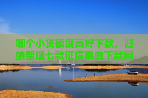哪个小贷额度高好下款，归纳整理七款征信黑的下款网贷