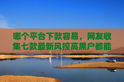 哪个平台下款容易，网友收集七款最新风控高黑户都能下款的APP