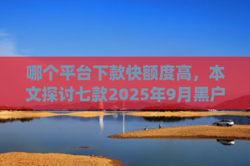 哪个平台下款快额度高，本文探讨七款2025年9月黑户能下款的app