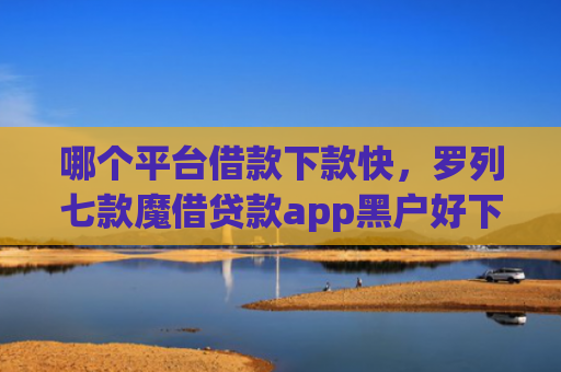 哪个平台借款下款快，罗列七款魔借贷款app黑户好下款吗
