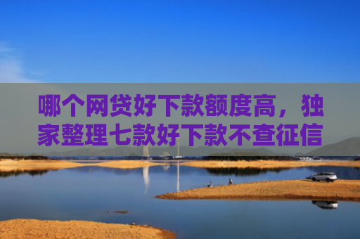 哪个网贷好下款额度高，独家整理七款好下款不查征信的网贷