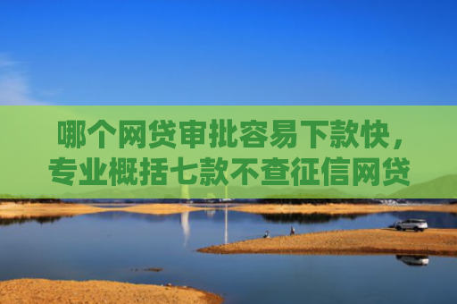 哪个网贷审批容易下款快，专业概括七款不查征信网贷百分百下款