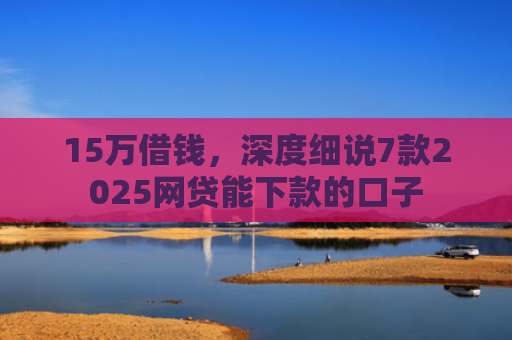 15万借钱，深度细说7款2025网贷能下款的口子