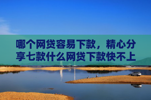 哪个网贷容易下款，精心分享七款什么网贷下款快不上征信