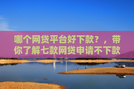 哪个网贷平台好下款？，带你了解七款网贷申请不下款上征信吗