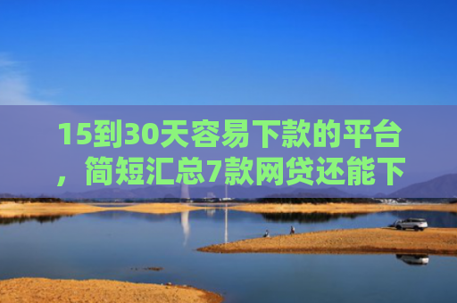 15到30天容易下款的平台，简短汇总7款网贷还能下款的口子