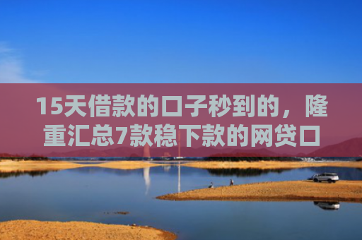15天借款的口子秒到的，隆重汇总7款稳下款的网贷口子