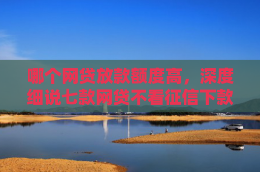 哪个网贷放款额度高，深度细说七款网贷不看征信下款快