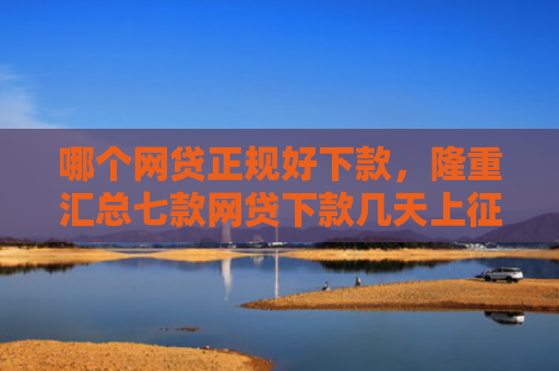 哪个网贷正规好下款，隆重汇总七款网贷下款几天上征信
