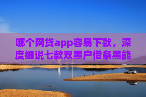哪个网贷app容易下款，深度细说七款双黑户借条黑能下款网贷app口子