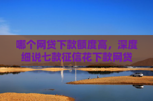 哪个网贷下款额度高，深度细说七款征信花下款网贷