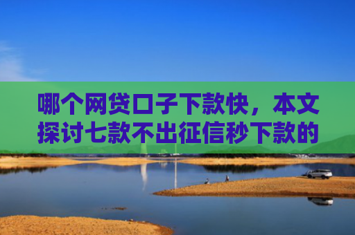 哪个网贷口子下款快，本文探讨七款不出征信秒下款的网贷