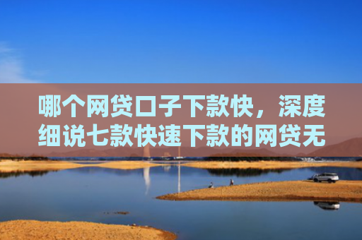 哪个网贷口子下款快，深度细说七款快速下款的网贷无视征信