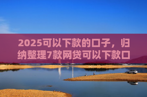 2025可以下款的口子，归纳整理7款网贷可以下款口子