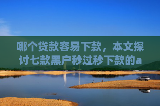 哪个贷款容易下款，本文探讨七款黑户秒过秒下款的app
