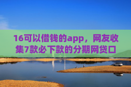 16可以借钱的app，网友收集7款必下款的分期网贷口子