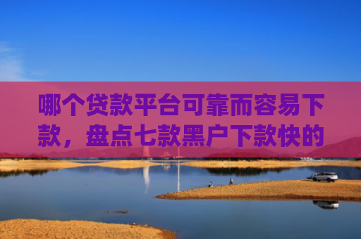 哪个贷款平台可靠而容易下款，盘点七款黑户下款快的贷款app